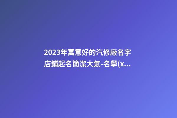 2023年寓意好的汽修廠名字 店鋪起名簡潔大氣-名學(xué)網(wǎng)-第1張-公司起名-玄機(jī)派